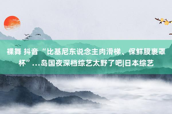 裸舞 抖音 “比基尼东说念主肉滑梯、保鲜膜裹罩杯”…岛国夜深档综艺太野了吧|日本综艺