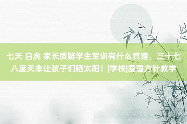 七天 白虎 家长质疑学生军训有什么真理，三十七八度天非让孩子们晒太阳！|学校|爱国方针教学