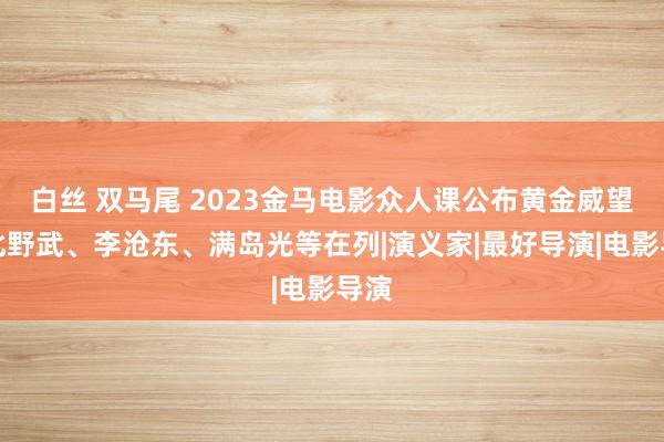 白丝 双马尾 2023金马电影众人课公布黄金威望，北野武、李沧东、满岛光等在列|演义家|最好导演|电影导演