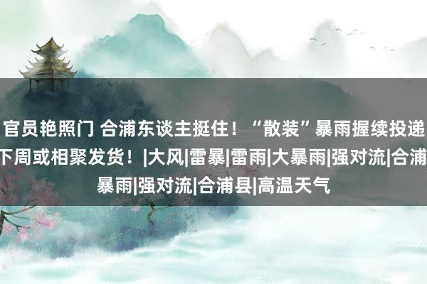 官员艳照门 合浦东谈主挺住！“散装”暴雨握续投递广西各地，下周或相聚发货！|大风|雷暴|雷雨|大暴雨|强对流|合浦县|高温天气