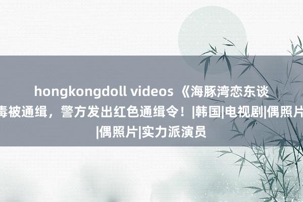 hongkongdoll videos 《海豚湾恋东谈主》童星涉毒被通缉，警方发出红色通缉令！|韩国|电视剧|偶照片|实力派演员