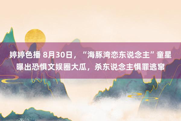 婷婷色播 8月30日，“海豚湾恋东说念主”童星曝出恐惧文娱圈大瓜，杀东说念主惧罪逃窜