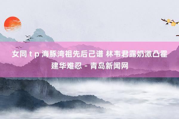 女同 t p 海豚湾祖先后己谱 林韦君露奶激凸霍建华难忍－青岛新闻网