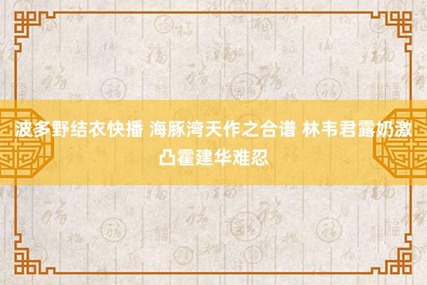 波多野结衣快播 海豚湾天作之合谱 林韦君露奶激凸霍建华难忍