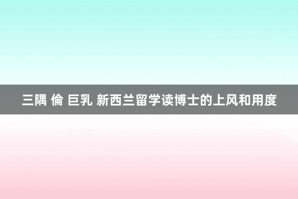 三隅 倫 巨乳 新西兰留学读博士的上风和用度