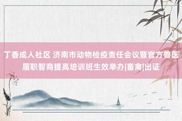 丁香成人社区 济南市动物检疫责任会议暨官方兽医履职智商提高培训班生效举办|畜禽|出证