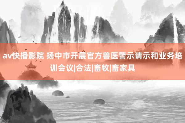 av快播影院 扬中市开展官方兽医警示请示和业务培训会议|合法|畜牧|畜家具