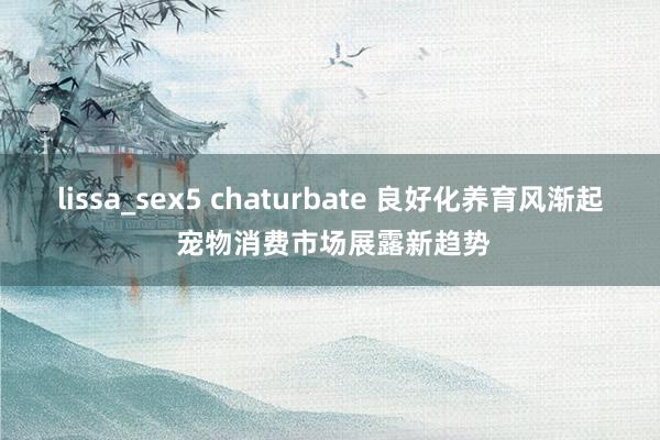 lissa_sex5 chaturbate 良好化养育风渐起 宠物消费市场展露新趋势