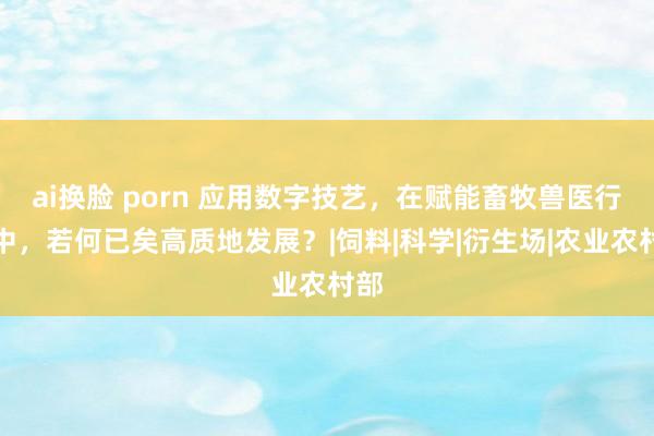 ai换脸 porn 应用数字技艺，在赋能畜牧兽医行业中，若何已矣高质地发展？|饲料|科学|衍生场|农业农村部