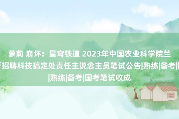 萝莉 崩坏：星穹铁道 2023年中国农业科学院兰州兽医连系所招聘科技搞定处责任主说念主员笔试公告|熟练|备考|国考笔试收成