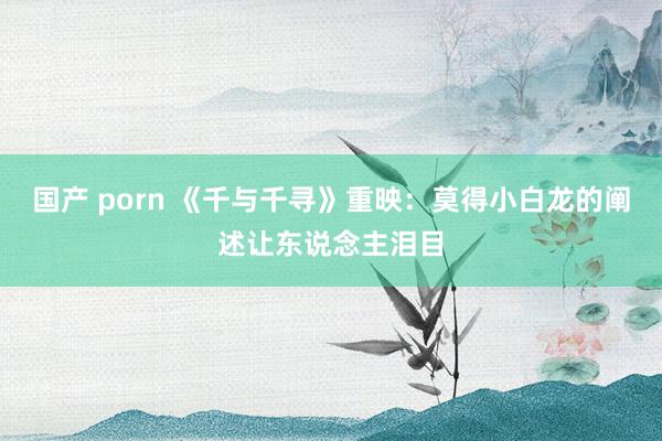 国产 porn 《千与千寻》重映：莫得小白龙的阐述让东说念主泪目