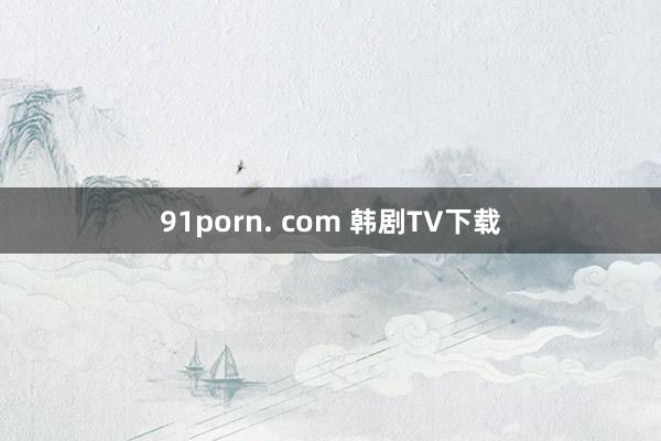 91porn. com 韩剧TV下载