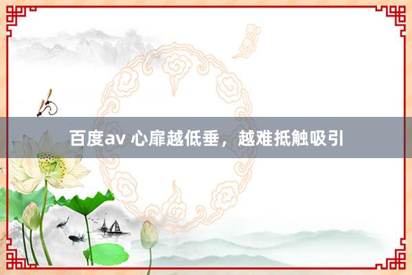 百度av 心扉越低垂，越难抵触吸引