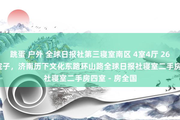 跳蛋 户外 全球日报社第三寝室南区 4室4厅 260平带100平院子，济南历下文化东路环山路全球日报社寝室二手房四室 - 房全国