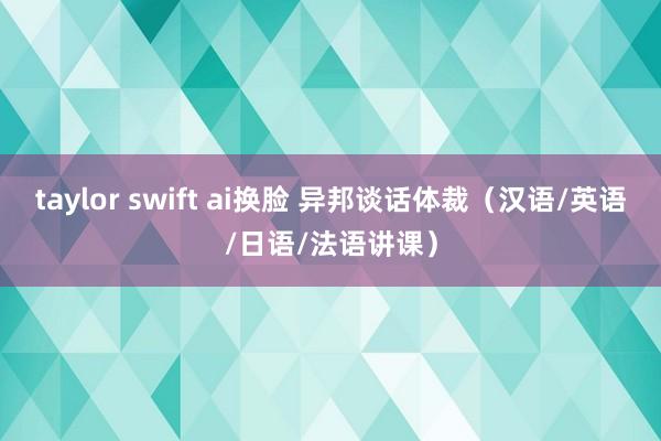 taylor swift ai换脸 异邦谈话体裁（汉语/英语/日语/法语讲课）