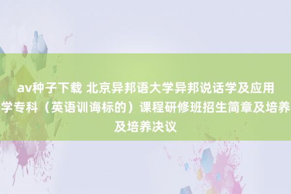 av种子下载 北京异邦语大学异邦说话学及应用说话学专科（英语训诲标的）课程研修班招生简章及培养决议