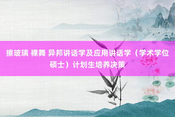 擦玻璃 裸舞 异邦讲话学及应用讲话学（学术学位硕士）计划生培养决策